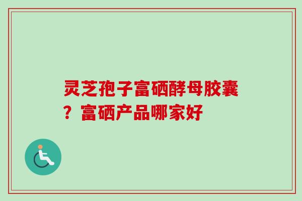 灵芝孢子富硒酵母胶囊?富硒产品哪家好 灵芝孢子富硒酵母胶囊?富硒产品哪家好
