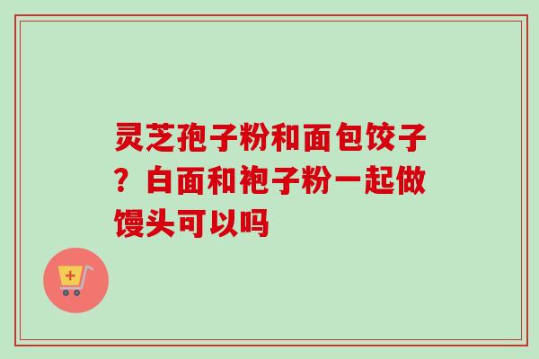 灵芝孢子粉和面包饺子?白面和袍子粉一起做馒头可以吗 灵芝孢子粉和面包饺子?白面和袍子粉一起做馒头可以吗