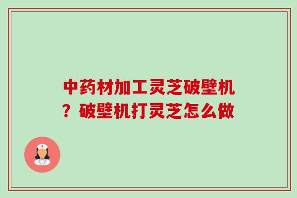 材加工灵芝破壁机?破壁机打灵芝怎么做 材加工灵芝破壁机?破壁机打灵芝怎么做