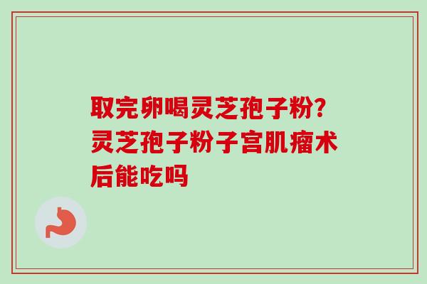 取完卵喝灵芝孢子粉？灵芝孢子粉子宫术后能吃吗