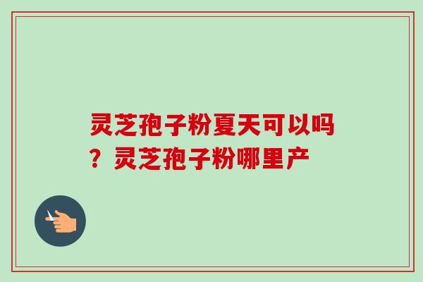 灵芝孢子粉夏天可以吗?灵芝孢子粉哪里产 灵芝孢子粉夏天可以吗?灵芝孢子粉哪里产
