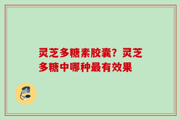 灵芝多糖素胶囊?灵芝多糖中哪种有效果 灵芝多糖素胶囊?灵芝多糖中哪种有效果