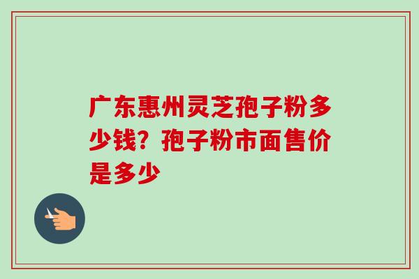 广东惠州灵芝孢子粉多少钱？孢子粉市面售价是多少