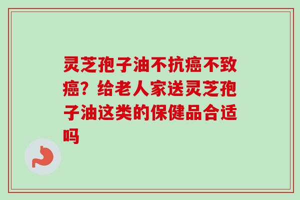 灵芝孢子油不抗不致?给老人家送灵芝孢子油这类的保健品合适吗 灵芝孢子油不抗不致?给老人家送灵芝孢子油这类的保健品合适吗