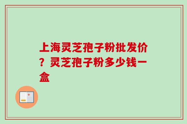 上海灵芝孢子粉批发价？灵芝孢子粉多少钱一盒