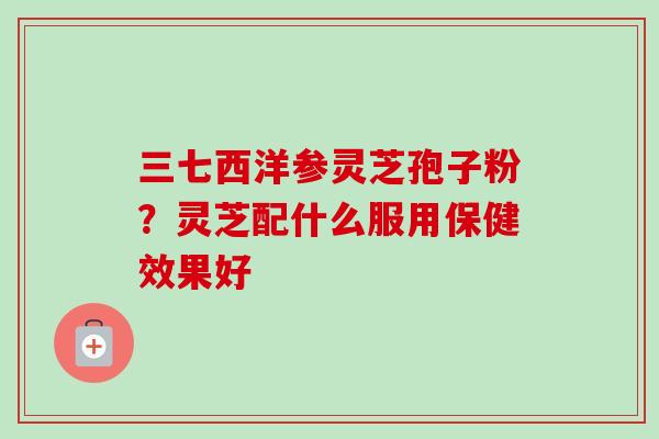 三七西洋参灵芝孢子粉?灵芝配什么服用保健效果好 三七西洋参灵芝孢子粉?灵芝配什么服用保健效果好