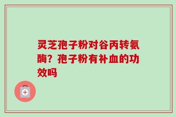 灵芝孢子粉对谷丙转氨酶?孢子粉有补的功效吗 灵芝孢子粉对谷丙转氨酶?孢子粉有补的功效吗
