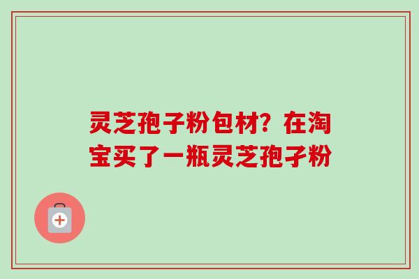 灵芝孢子粉包材？在淘宝买了一瓶灵芝孢孑粉