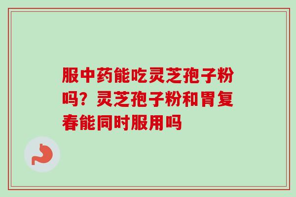 服能吃灵芝孢子粉吗?灵芝孢子粉和胃复春能同时服用吗 服能吃灵芝孢子粉吗?灵芝孢子粉和胃复春能同时服用吗