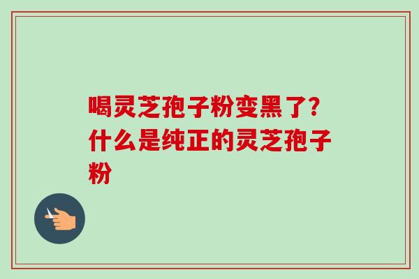 喝灵芝孢子粉变黑了?什么是纯正的灵芝孢子粉 喝灵芝孢子粉变黑了?什么是纯正的灵芝孢子粉