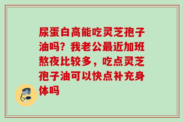 尿蛋白高能吃灵芝孢子油吗？我老公近加班熬夜比较多，吃点灵芝孢子油可以快点补充身体吗