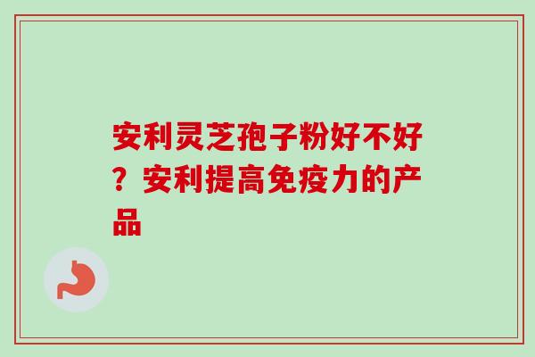 安利灵芝孢子粉好不好?安利提高免疫力的产品 安利灵芝孢子粉好不好?安利提高免疫力的产品