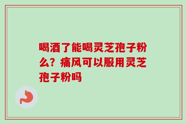 喝酒了能喝灵芝孢子粉么?痛风可以服用灵芝孢子粉吗 喝酒了能喝灵芝孢子粉么?痛风可以服用灵芝孢子粉吗