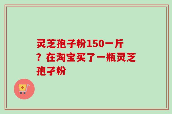 灵芝孢子粉150一斤？在淘宝买了一瓶灵芝孢孑粉