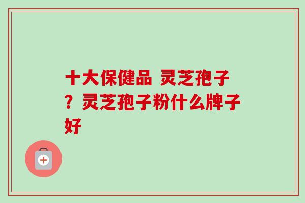十大保健品 灵芝孢子?灵芝孢子粉什么牌子好 十大保健品 灵芝孢子?灵芝孢子粉什么牌子好