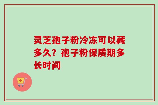 灵芝孢子粉冷冻可以藏多久?孢子粉保质期多长时间 灵芝孢子粉冷冻可以藏多久?孢子粉保质期多长时间