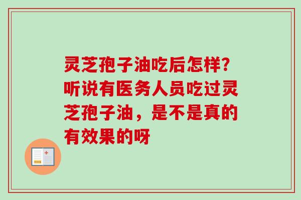 灵芝孢子油吃后怎样?听说有医务人员吃过灵芝孢子油,是不是真的有效果的呀 灵芝孢子油吃后怎样?听说有医务人员吃过灵芝孢子油,是不是真的有效果的呀
