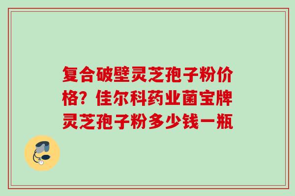 复合破壁灵芝孢子粉价格?佳尔科药业菌宝牌灵芝孢子粉多少钱一瓶 复合破壁灵芝孢子粉价格?佳尔科药业菌宝牌灵芝孢子粉多少钱一瓶