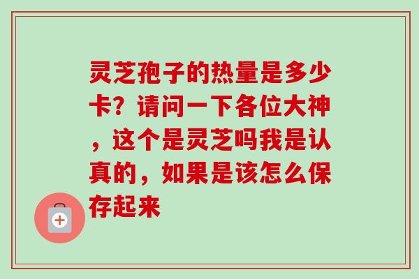 灵芝孢子的热量是多少卡?请问一下各位大神,这个是灵芝吗我是认真的,如果是该怎么保存起来 灵芝孢子的热量是多少卡?请问一下各位大神,这个是灵芝吗我是认真的,如果是该怎么保存起来