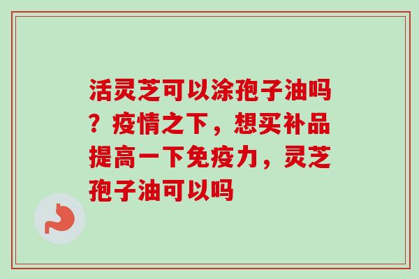 活灵芝可以涂孢子油吗?疫情之下,想买补品提高一下免疫力,灵芝孢子油可以吗 活灵芝可以涂孢子油吗?疫情之下,想买补品提高一下免疫力,灵芝孢子油可以吗
