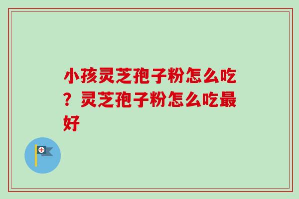 小孩灵芝孢子粉怎么吃?灵芝孢子粉怎么吃好 小孩灵芝孢子粉怎么吃?灵芝孢子粉怎么吃好