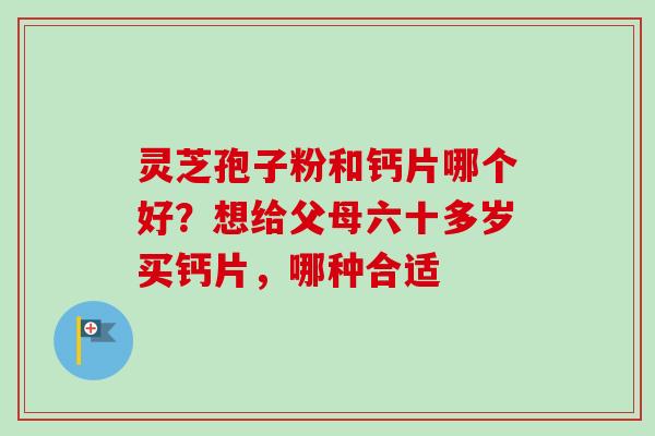 灵芝孢子粉和钙片哪个好?想给父母六十多岁买钙片,哪种合适 灵芝孢子粉和钙片哪个好?想给父母六十多岁买钙片,哪种合适