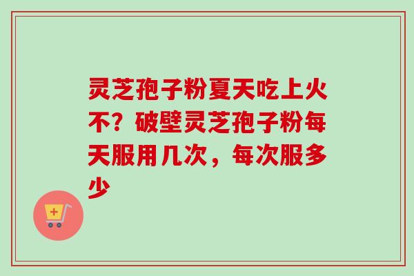 灵芝孢子粉夏天吃上火不?破壁灵芝孢子粉每天服用几次,每次服多少 灵芝孢子粉夏天吃上火不?破壁灵芝孢子粉每天服用几次,每次服多少