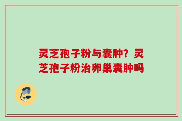 灵芝孢子粉与囊肿?灵芝孢子粉卵巢囊肿吗 灵芝孢子粉与囊肿?灵芝孢子粉卵巢囊肿吗