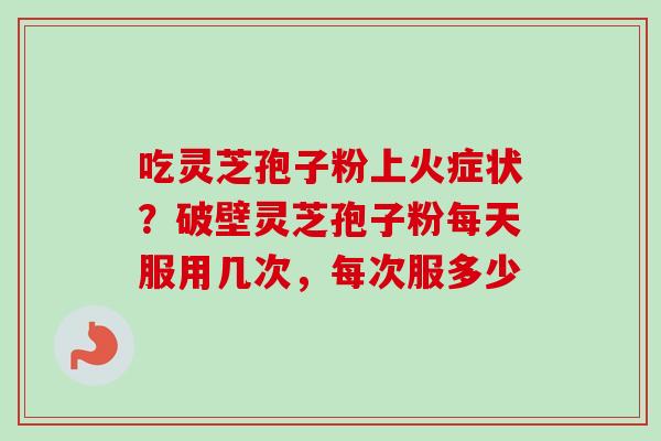 吃灵芝孢子粉上火症状?破壁灵芝孢子粉每天服用几次,每次服多少 吃灵芝孢子粉上火症状?破壁灵芝孢子粉每天服用几次,每次服多少