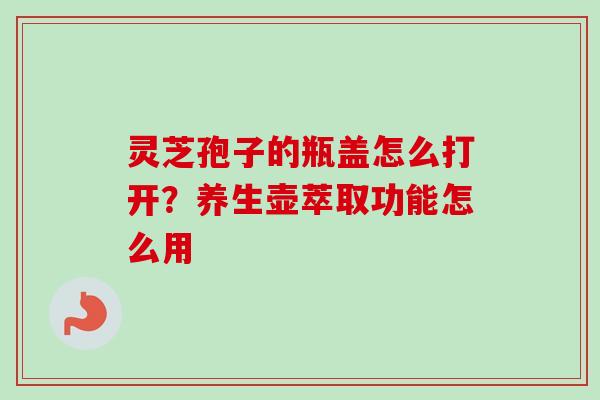 灵芝孢子的瓶盖怎么打开？养生壶萃取功能怎么用