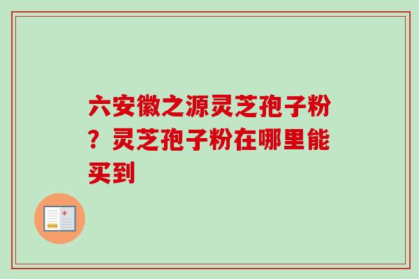 六安徽之源灵芝孢子粉?灵芝孢子粉在哪里能买到 六安徽之源灵芝孢子粉?灵芝孢子粉在哪里能买到