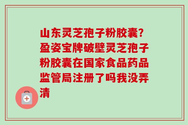 山东灵芝孢子粉胶囊?盈姿宝牌破壁灵芝孢子粉胶囊在国家食品药品监管局注册了吗我没弄清 山东灵芝孢子粉胶囊?盈姿宝牌破壁灵芝孢子粉胶囊在国家食品药品监管局注册了吗我没弄清