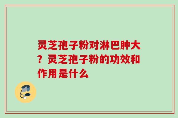灵芝孢子粉对淋巴肿大?灵芝孢子粉的功效和作用是什么 灵芝孢子粉对淋巴肿大?灵芝孢子粉的功效和作用是什么