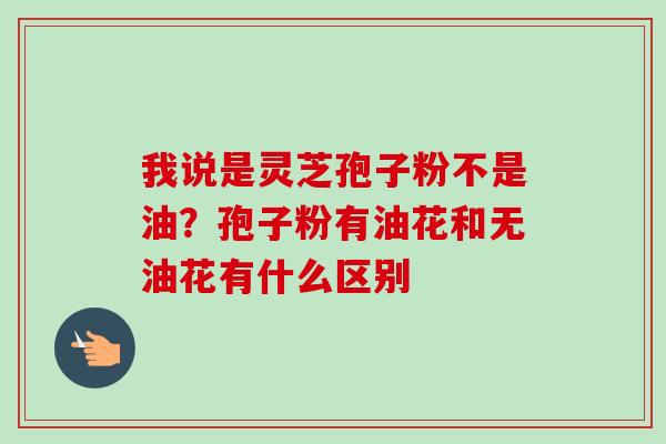 我说是灵芝孢子粉不是油?孢子粉有油花和无油花有什么区别 我说是灵芝孢子粉不是油?孢子粉有油花和无油花有什么区别