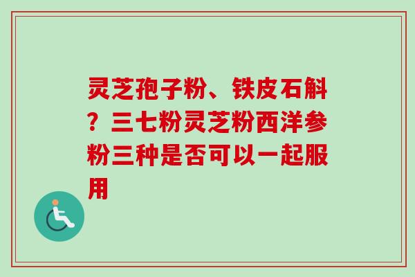 灵芝孢子粉、铁皮石斛？三七粉灵芝粉西洋参粉三种是否可以一起服用