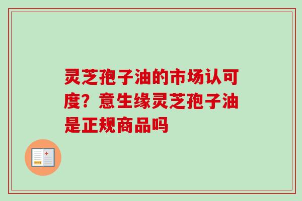 灵芝孢子油的市场认可度?意生缘灵芝孢子油是正规商品吗 灵芝孢子油的市场认可度?意生缘灵芝孢子油是正规商品吗