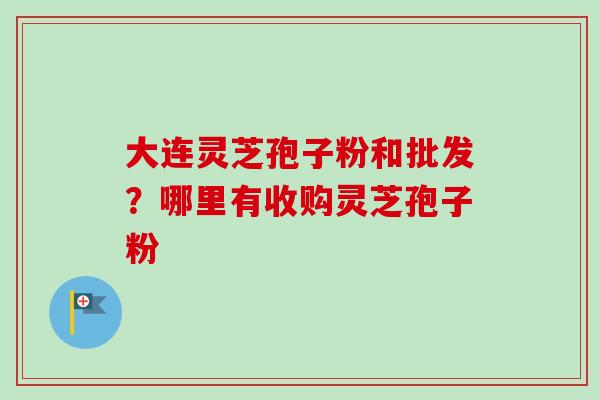 大连灵芝孢子粉和批发?哪里有收购灵芝孢子粉 大连灵芝孢子粉和批发?哪里有收购灵芝孢子粉