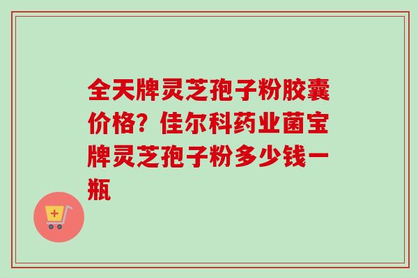全天牌灵芝孢子粉胶囊价格?佳尔科药业菌宝牌灵芝孢子粉多少钱一瓶 全天牌灵芝孢子粉胶囊价格?佳尔科药业菌宝牌灵芝孢子粉多少钱一瓶