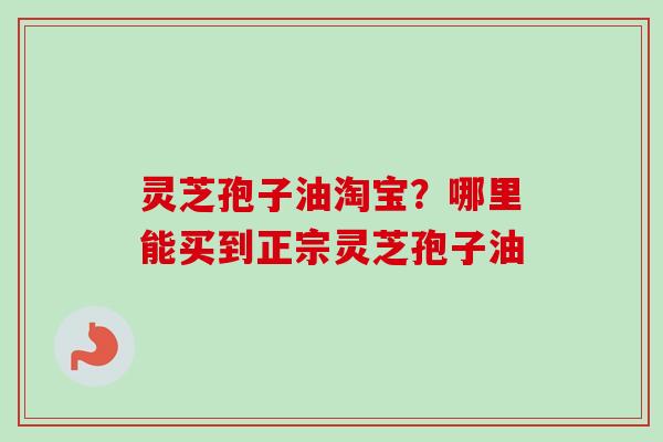 灵芝孢子油淘宝?哪里能买到正宗灵芝孢子油 灵芝孢子油淘宝?哪里能买到正宗灵芝孢子油