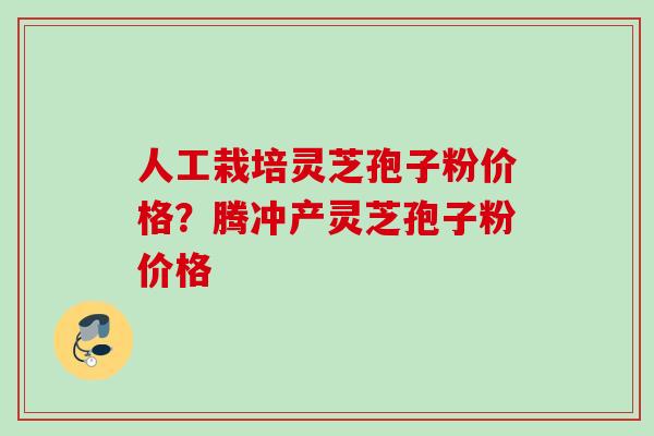 人工栽培灵芝孢子粉价格?腾冲产灵芝孢子粉价格 人工栽培灵芝孢子粉价格?腾冲产灵芝孢子粉价格