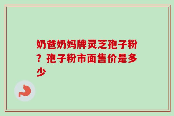 奶爸奶妈牌灵芝孢子粉？孢子粉市面售价是多少