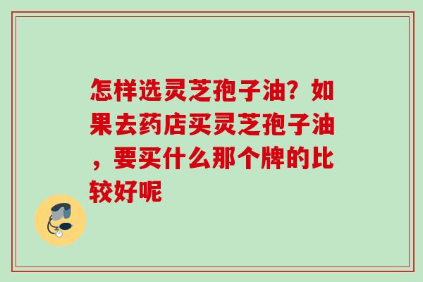 怎样选灵芝孢子油?如果去药店买灵芝孢子油,要买什么那个牌的比较好呢 怎样选灵芝孢子油?如果去药店买灵芝孢子油,要买什么那个牌的比较好呢