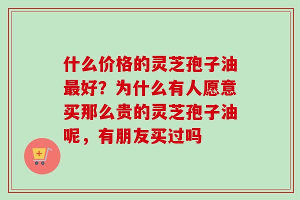 什么价格的灵芝孢子油好?为什么有人愿意买那么贵的灵芝孢子油呢,有朋友买过吗 什么价格的灵芝孢子油好?为什么有人愿意买那么贵的灵芝孢子油呢,有朋友买过吗