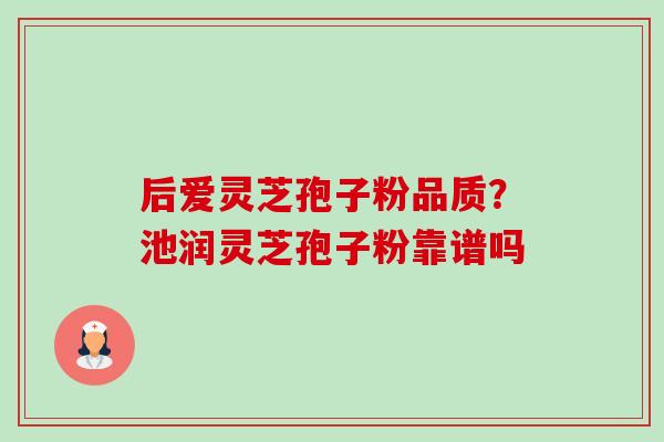 后爱灵芝孢子粉品质?池润灵芝孢子粉靠谱吗 后爱灵芝孢子粉品质?池润灵芝孢子粉靠谱吗