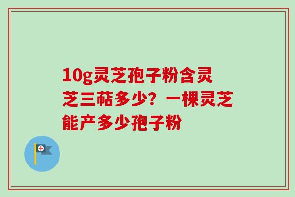 10g灵芝孢子粉含灵芝三萜多少?一棵灵芝能产多少孢子粉 10g灵芝孢子粉含灵芝三萜多少?一棵灵芝能产多少孢子粉