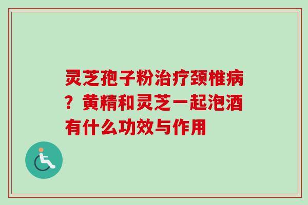 灵芝孢子粉颈椎?黄精和灵芝一起泡酒有什么功效与作用 灵芝孢子粉颈椎?黄精和灵芝一起泡酒有什么功效与作用