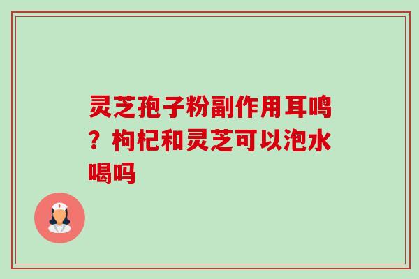 灵芝孢子粉副作用耳鸣?枸杞和灵芝可以泡水喝吗 灵芝孢子粉副作用耳鸣?枸杞和灵芝可以泡水喝吗
