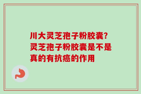 川大灵芝孢子粉胶囊?灵芝孢子粉胶囊是不是真的有抗的作用 川大灵芝孢子粉胶囊?灵芝孢子粉胶囊是不是真的有抗的作用