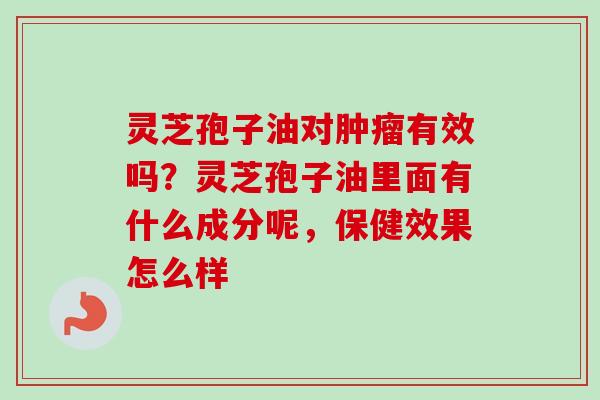 灵芝孢子油对有效吗？灵芝孢子油里面有什么成分呢，保健效果怎么样