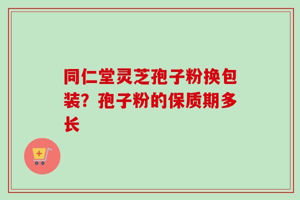 同仁堂灵芝孢子粉换包装?孢子粉的保质期多长 同仁堂灵芝孢子粉换包装?孢子粉的保质期多长